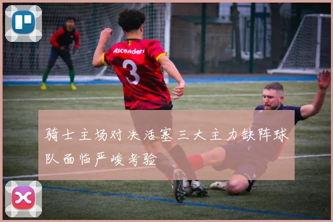 骑士主场对决活塞三大主力缺阵球队面临严峻考验