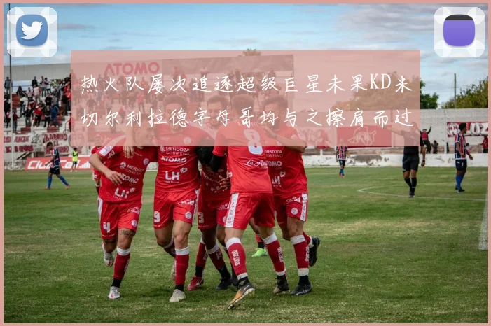 热火队屡次追逐超级巨星未果KD米切尔利拉德字母哥均与之擦肩而过