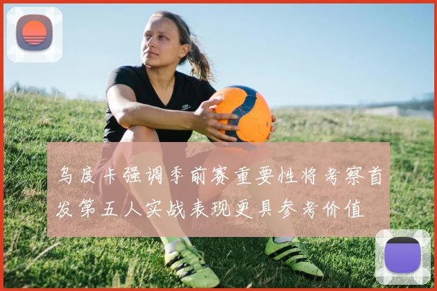 乌度卡强调季前赛重要性将考察首发第五人实战表现更具参考价值