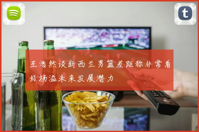 王浩然谈新西兰男篮差距称非常看好杨溢未来发展潜力