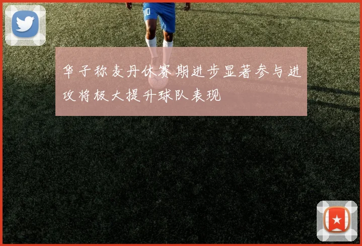 华子称麦丹休赛期进步显著参与进攻将极大提升球队表现