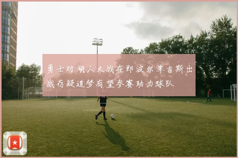 勇士对湖人大战在即波尔津吉斯出战存疑追梦有望参赛助力球队
