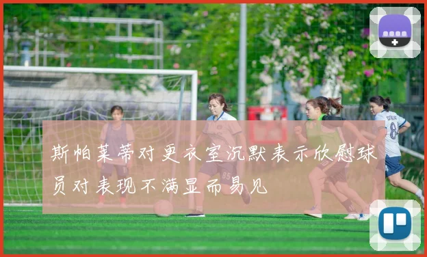 斯帕莱蒂对更衣室沉默表示欣慰球员对表现不满显而易见