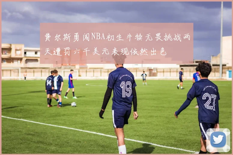 费尔斯勇闯NBA初生牛犊无畏挑战两天遭罚六千美元表现依然出色