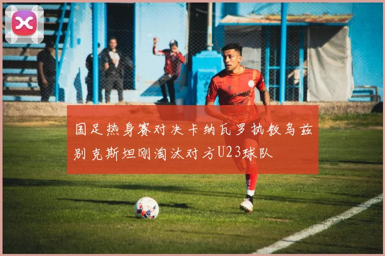 国足热身赛对决卡纳瓦罗执教乌兹别克斯坦刚淘汰对方U23球队