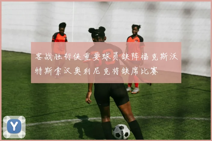 客战独行侠重要球员缺阵福克斯沃特斯索汉奥利尼克将缺席比赛