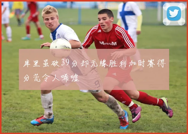 库里虽砍39分却无缘胜利加时赛得分荒令人唏嘘