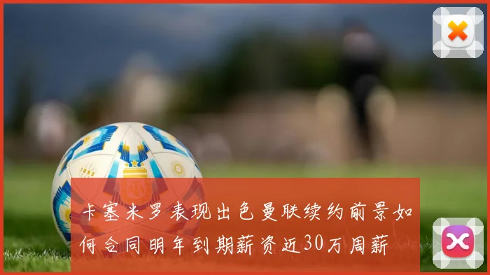 卡塞米罗表现出色曼联续约前景如何合同明年到期薪资近30万周薪