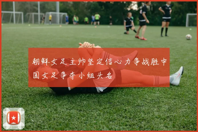 朝鲜女足主帅坚定信心力争战胜中国女足争夺小组头名