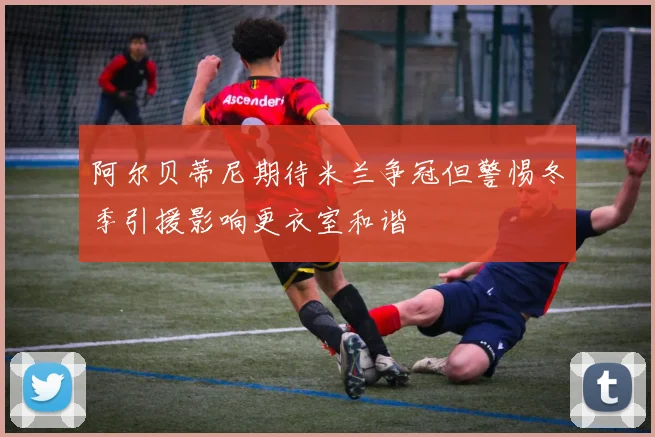 阿尔贝蒂尼期待米兰争冠但警惕冬季引援影响更衣室和谐