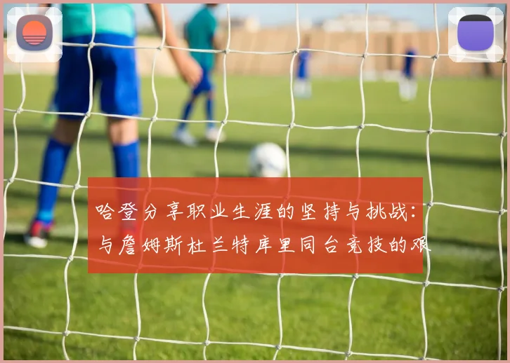 哈登分享职业生涯的坚持与挑战：与詹姆斯杜兰特库里同台竞技的艰辛