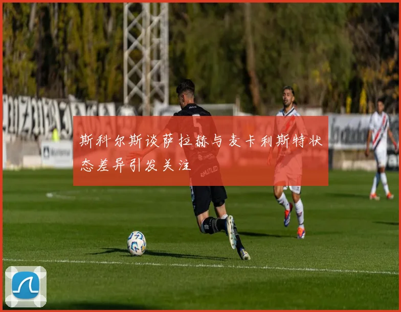 斯科尔斯谈萨拉赫与麦卡利斯特状态差异引发关注